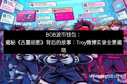 BOB波币钱包：揭秘《古墓丽影》背后的故事：Troy微博实录全景揭晓